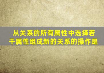从关系的所有属性中选择若干属性组成新的关系的操作是