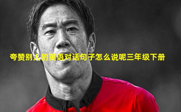 夸赞别人的英语对话句子怎么说呢三年级下册