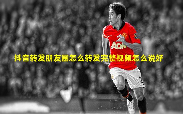 抖音转发朋友圈怎么转发完整视频怎么说好