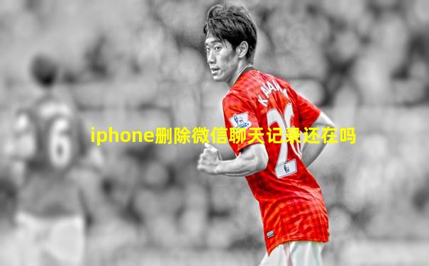 iphone删除微信聊天记录还在吗