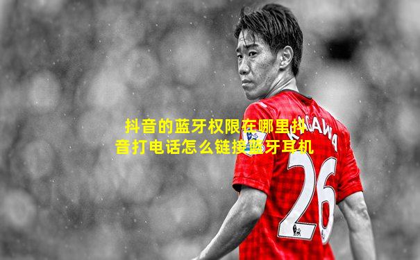 抖音的蓝牙权限在哪里抖音打电话怎么链接蓝牙耳机